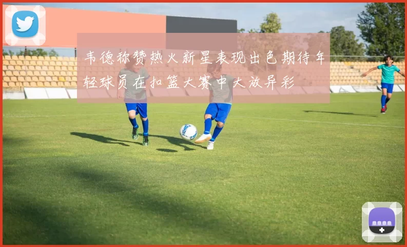韦德称赞热火新星表现出色期待年轻球员在扣篮大赛中大放异彩