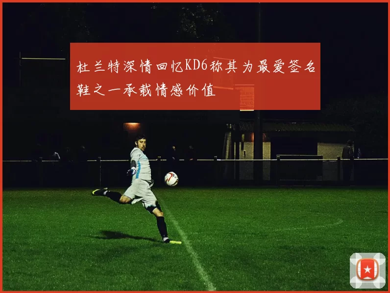 杜兰特深情回忆KD6称其为最爱签名鞋之一承载情感价值