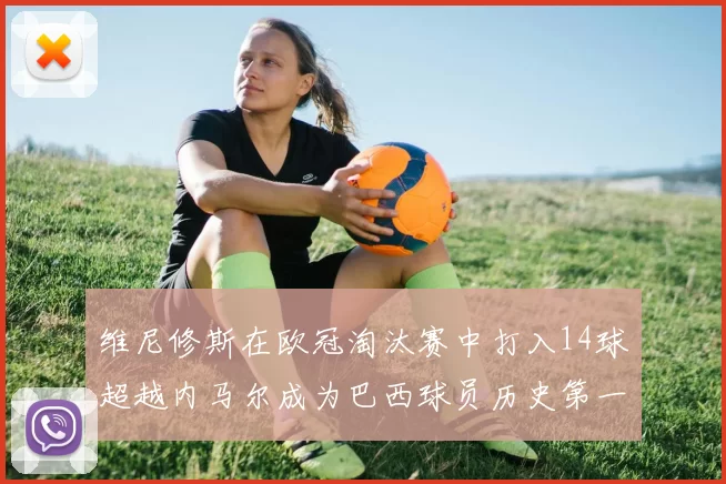 维尼修斯在欧冠淘汰赛中打入14球超越内马尔成为巴西球员历史第一人