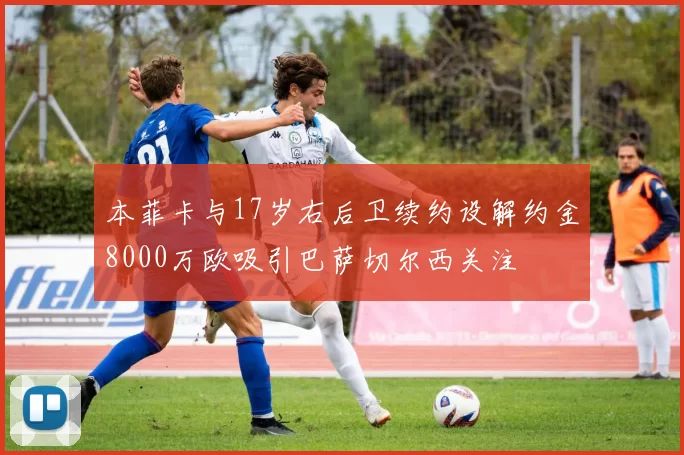 本菲卡与17岁右后卫续约设解约金8000万欧吸引巴萨切尔西关注