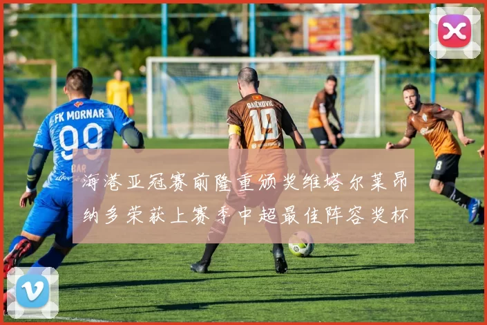 海港亚冠赛前隆重颁奖维塔尔莱昂纳多荣获上赛季中超最佳阵容奖杯