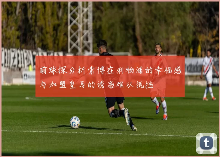 前球探分析索博在利物浦的幸福感与加盟皇马的诱惑难以抵挡