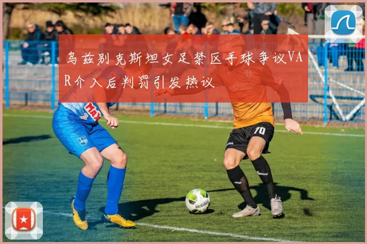 乌兹别克斯坦女足禁区手球争议VAR介入后判罚引发热议