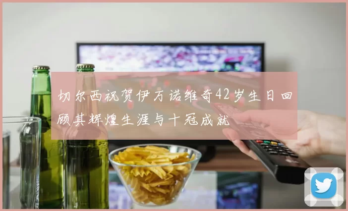 切尔西祝贺伊万诺维奇42岁生日回顾其辉煌生涯与十冠成就