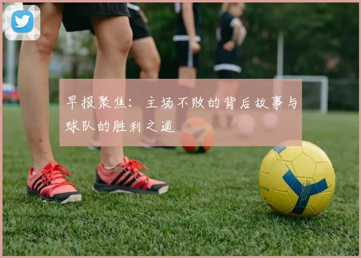 早报聚焦：主场不败的背后故事与球队的胜利之道