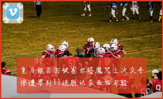 皇马能否打破塞尔塔魔咒上次交手惨遭零封11连胜记录面临考验