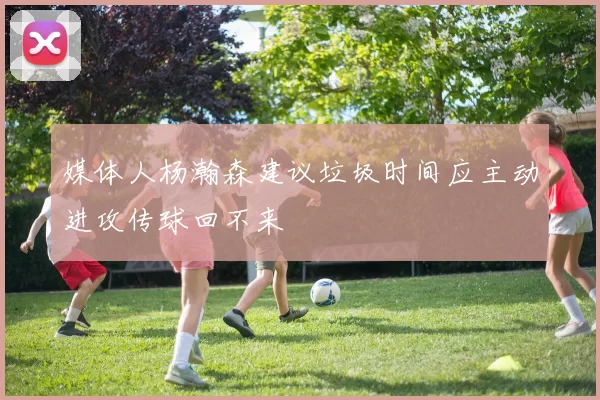 媒体人杨瀚森建议垃圾时间应主动进攻传球回不来