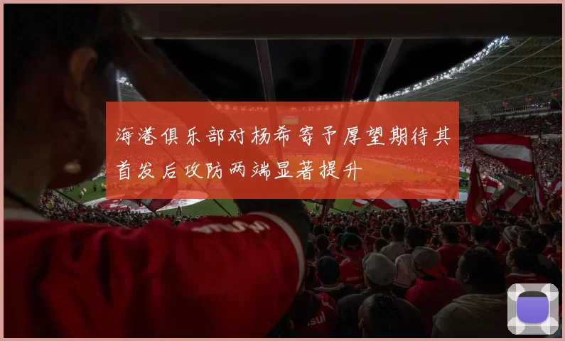 海港俱乐部对杨希寄予厚望期待其首发后攻防两端显著提升
