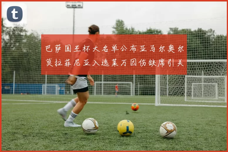 巴萨国王杯大名单公布亚马尔奥尔莫拉菲尼亚入选莱万因伤缺席引关注