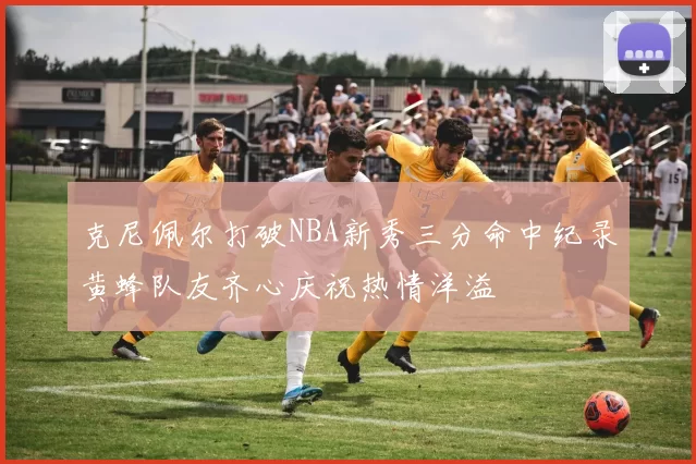 克尼佩尔打破NBA新秀三分命中纪录黄蜂队友齐心庆祝热情洋溢