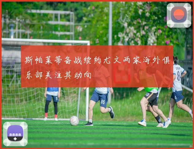 斯帕莱蒂备战续约尤文两家海外俱乐部关注其动向