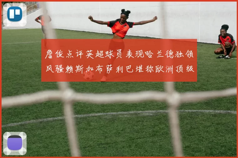 詹俊点评英超球员表现哈兰德独领风骚赖斯加布萨利巴堪称欧洲顶级