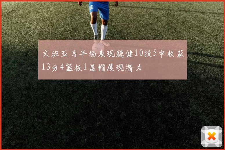 文班亚马半场表现稳健10投5中收获13分4篮板1盖帽展现潜力