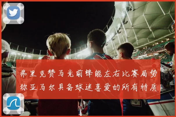 弗里克赞马竞前锋能左右比赛局势称亚马尔具备球迷喜爱的所有特质