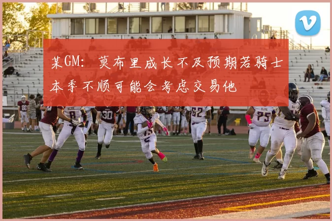 某GM：莫布里成长不及预期若骑士本季不顺可能会考虑交易他