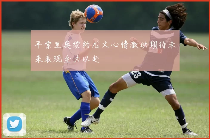 平索里奥续约尤文心情激动期待未来表现全力以赴