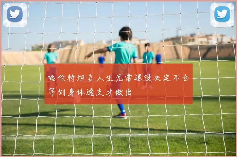 略伦特坦言人生无常退役决定不会等到身体透支才做出