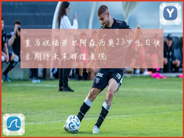 皇马祝福劳尔阿森西奥23岁生日快乐期待未来辉煌表现