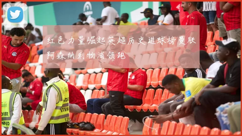 红色力量崛起英超历史进球榜曼联阿森纳利物浦领跑