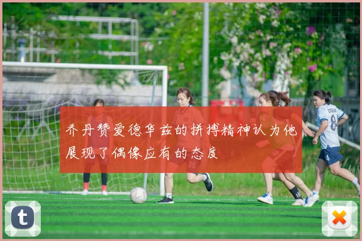 乔丹赞爱德华兹的拼搏精神认为他展现了偶像应有的态度