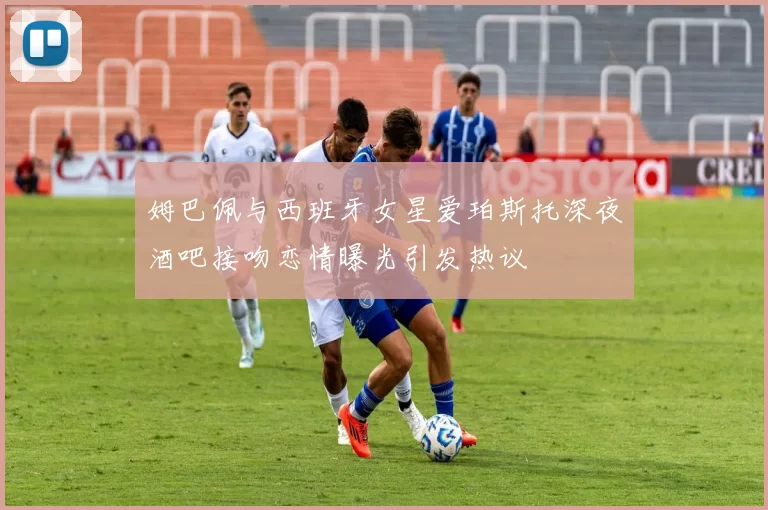 姆巴佩与西班牙女星爱珀斯托深夜酒吧接吻恋情曝光引发热议
