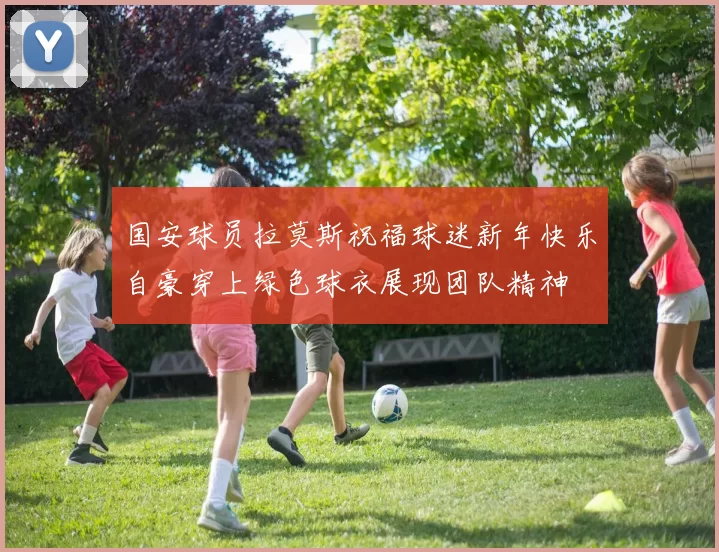 国安球员拉莫斯祝福球迷新年快乐自豪穿上绿色球衣展现团队精神