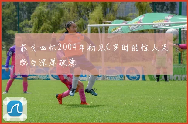 菲戈回忆2004年初见C罗时的惊人天赋与深厚敬意