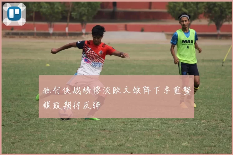 独行侠战绩惨淡欧文缺阵下季重整旗鼓期待反弹