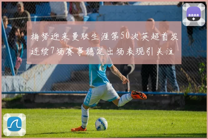 梅努迎来曼联生涯第50次英超首发连续7场赛事稳定出场表现引关注