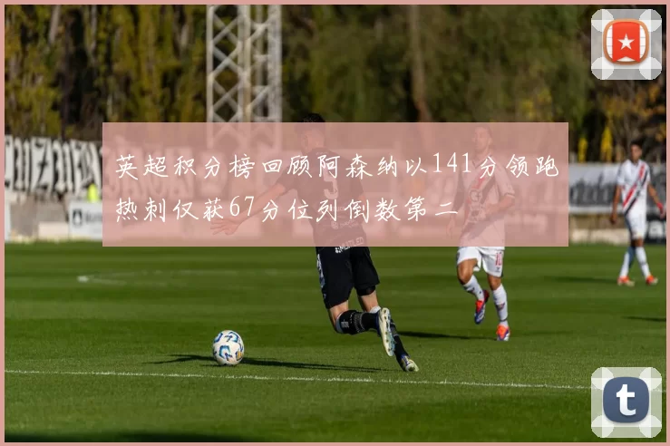 英超积分榜回顾阿森纳以141分领跑热刺仅获67分位列倒数第二