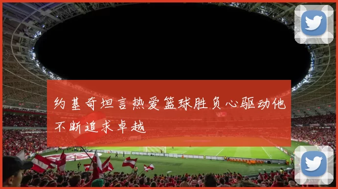 约基奇坦言热爱篮球胜负心驱动他不断追求卓越